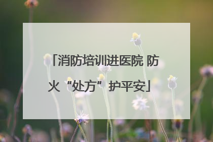 消防培训进医院 防火“处方”护平安