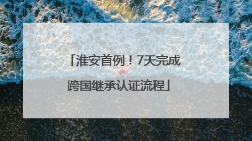 淮安首例！7天完成跨国继承认证流程