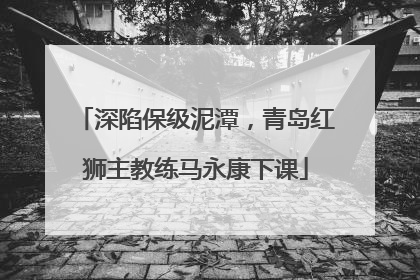 深陷保级泥潭，青岛红狮主教练马永康下课