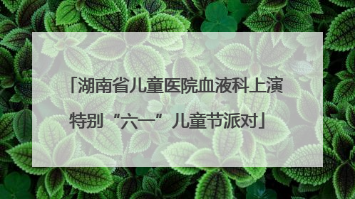 湖南省儿童医院血液科上演特别“六一”儿童节派对