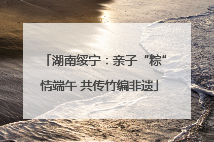 湖南绥宁：亲子“粽”情端午 共传竹编非遗