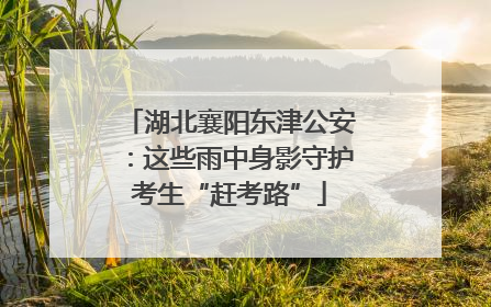 湖北襄阳东津公安：这些雨中身影守护考生“赶考路”