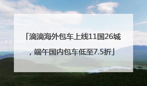 滴滴海外包车上线11国26城，端午国内包车低至7.5折