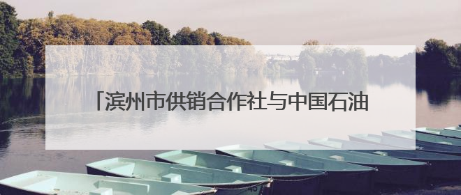 滨州市供销合作社与中国石油滨州公司签订战略合作协议