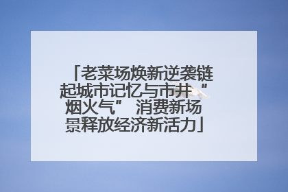 老菜场焕新逆袭链起城市记忆与市井“烟火气” 消费新场景释放经济新活力