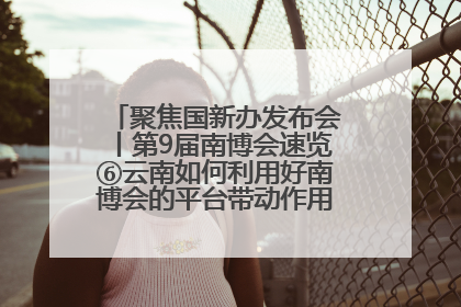 聚焦国新办发布会丨第9届南博会速览⑥云南如何利用好南博会的平台带动作用，深化与南亚国家的交流与合作？