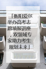 衡阳爱尔举办高考志愿填报讲座，双领域专家助力考生规划未来