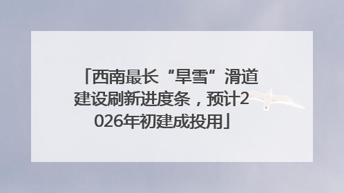 西南最长“旱雪”滑道建设刷新进度条，预计2026年初建成投用
