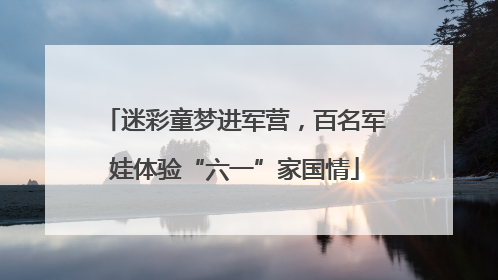 迷彩童梦进军营，百名军娃体验“六一”家国情