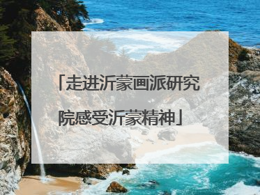 走进沂蒙画派研究院感受沂蒙精神