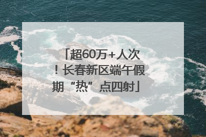 超60万+人次！长春新区端午假期“热”点四射
