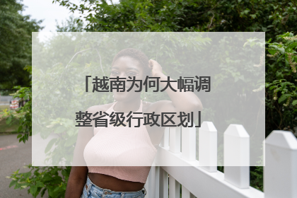 越南为何大幅调整省级行政区划