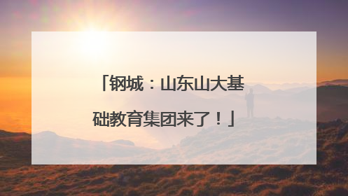 钢城：山东山大基础教育集团来了！