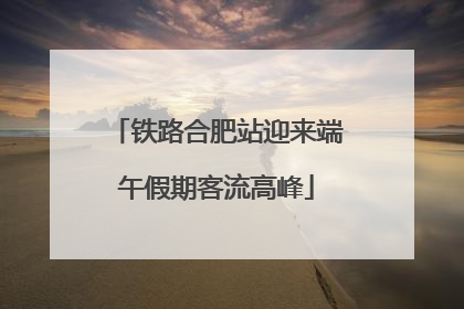铁路合肥站迎来端午假期客流高峰