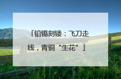 铅锡刻镂：飞刀走线，青铜“生花”