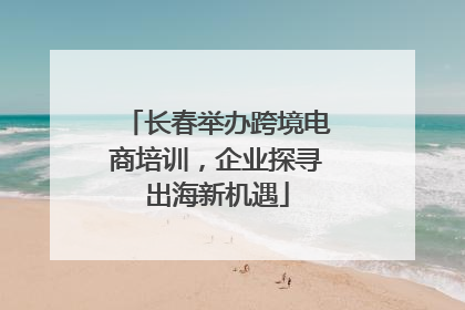 长春举办跨境电商培训，企业探寻出海新机遇
