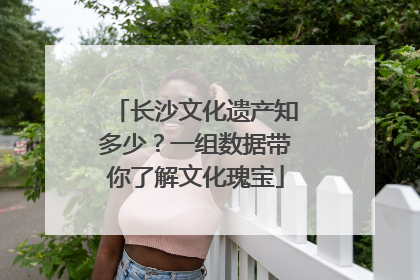 长沙文化遗产知多少？一组数据带你了解文化瑰宝
