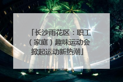 长沙雨花区：职工（家庭）趣味运动会掀起运动新热潮