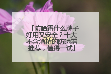 防晒霜什么牌子好用又安全？十大不含酒精的防晒霜推荐，值得一试