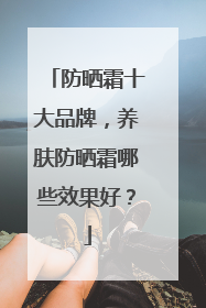 防晒霜十大品牌，养肤防晒霜哪些效果好？