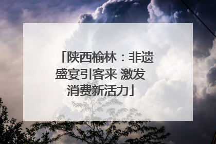 陕西榆林：非遗盛宴引客来 激发消费新活力