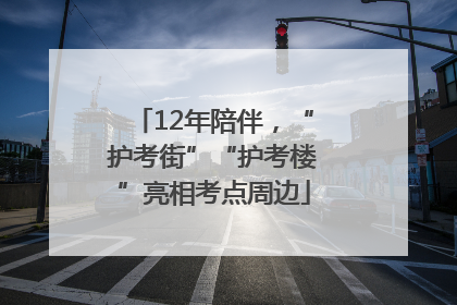 12年陪伴，“护考街”“护考楼”亮相考点周边