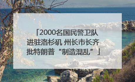 2000名国民警卫队进驻洛杉矶 州长市长齐批特朗普“制造混乱”