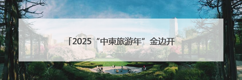 2025“中柬旅游年”金边开幕 柬埔寨副首相盛赞两国友谊