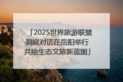 2025世界旅游联盟·洞庭对话在岳阳举行 共绘生态文旅新蓝图