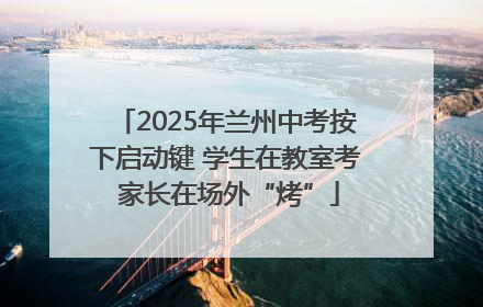 2025年兰州中考按下启动键 学生在教室考 家长在场外“烤”