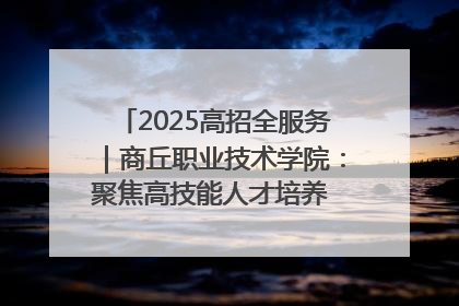 2025高招全服务｜商丘职业技术学院：聚焦高技能人才培养 谱写高质量发展篇章