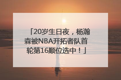 20岁生日夜，杨瀚森被NBA开拓者队首轮第16顺位选中！