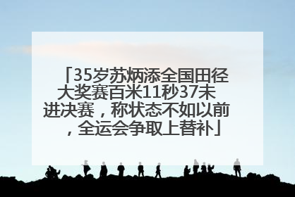 35岁苏炳添全国田径大奖赛百米11秒37未进决赛，称状态不如以前，全运会争取上替补