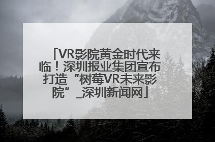 VR影院黄金时代来临！深圳报业集团宣布打造“树莓VR未来影院”_深圳新闻网